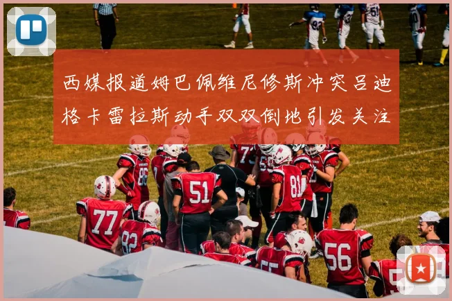 西媒报道姆巴佩维尼修斯冲突吕迪格卡雷拉斯动手双双倒地引发关注