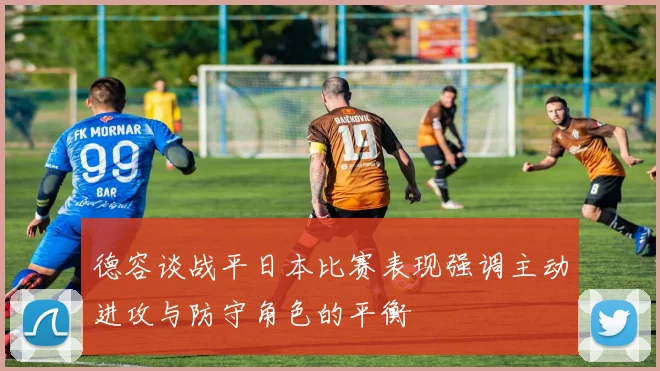 德容谈战平日本比赛表现强调主动进攻与防守角色的平衡