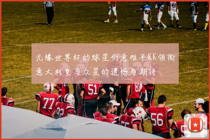 无缘世界杯的球星们意难平KK领衔意大利皇马众星的遗憾与期待