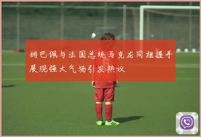 姆巴佩与法国总统马克龙同框握手展现强大气场引发热议
