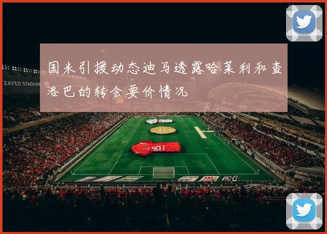 国米引援动态迪马透露哈莱利和查洛巴的转会要价情况