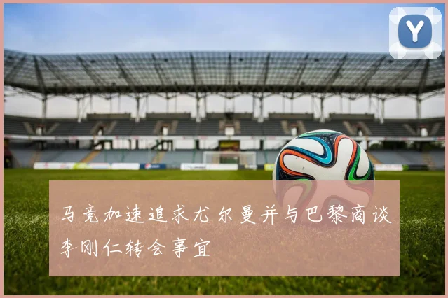 马竞加速追求尤尔曼并与巴黎商谈李刚仁转会事宜