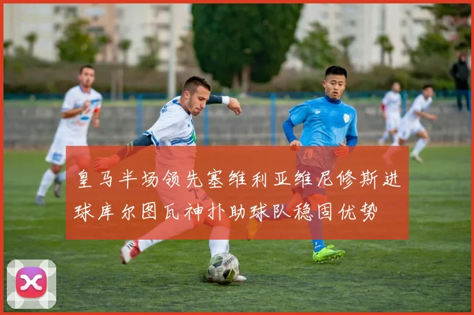 皇马半场领先塞维利亚维尼修斯进球库尔图瓦神扑助球队稳固优势