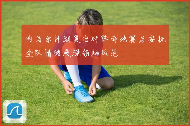 内马尔计划复出对阵海地赛后安抚全队情绪展现领袖风范
