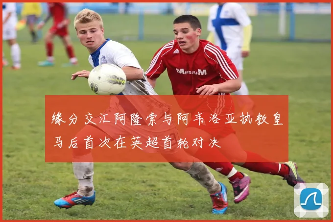 缘分交汇阿隆索与阿韦洛亚执教皇马后首次在英超首轮对决