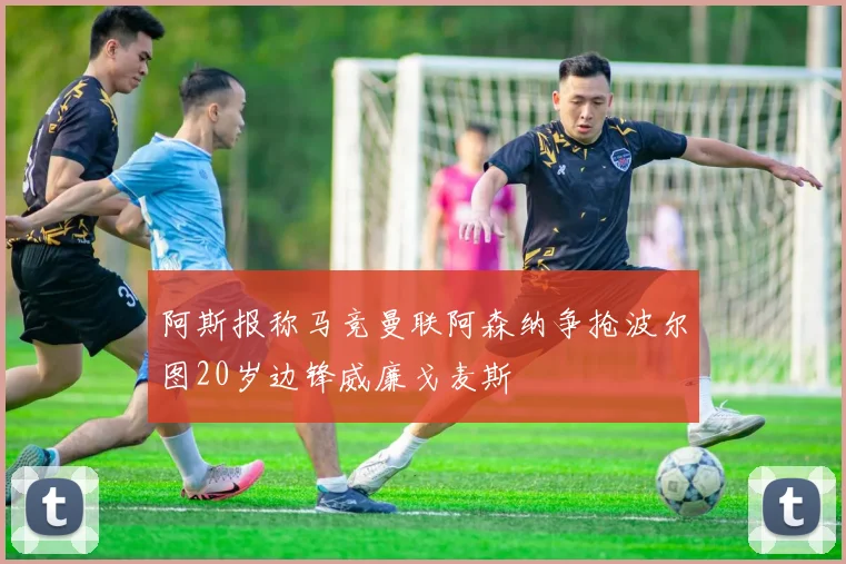 阿斯报称马竞曼联阿森纳争抢波尔图20岁边锋威廉戈麦斯