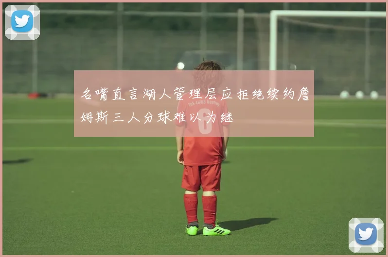 名嘴直言湖人管理层应拒绝续约詹姆斯三人分球难以为继