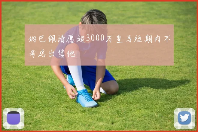 姆巴佩请愿超3000万皇马短期内不考虑出售他
