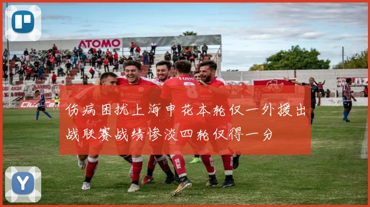 伤病困扰上海申花本轮仅一外援出战联赛战绩惨淡四轮仅得一分