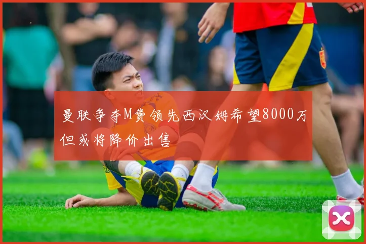 曼联争夺M费领先西汉姆希望8000万但或将降价出售