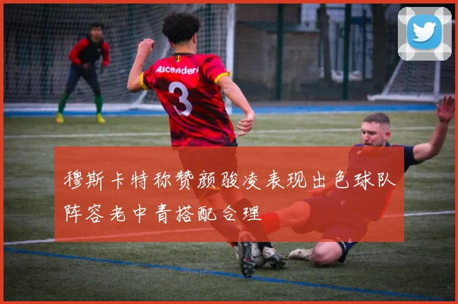 穆斯卡特称赞颜骏凌表现出色球队阵容老中青搭配合理