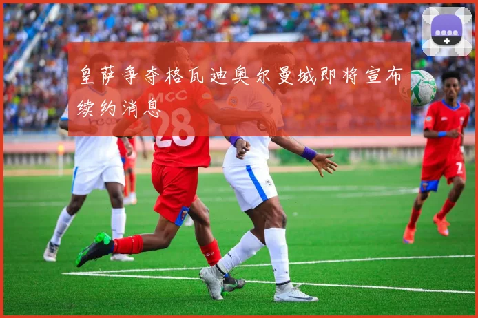 皇萨争夺格瓦迪奥尔曼城即将宣布续约消息
