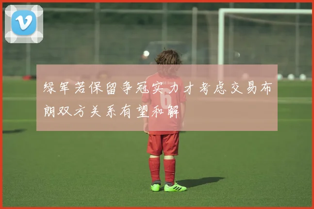 绿军若保留争冠实力才考虑交易布朗双方关系有望和解
