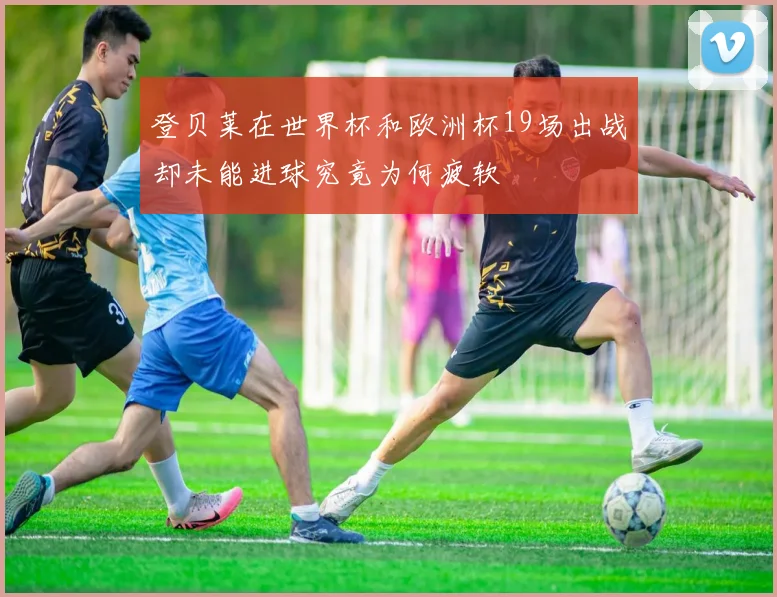登贝莱在世界杯和欧洲杯19场出战却未能进球究竟为何疲软
