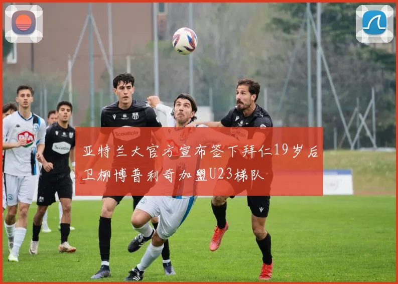 亚特兰大官方宣布签下拜仁19岁后卫柳博普利奇加盟U23梯队