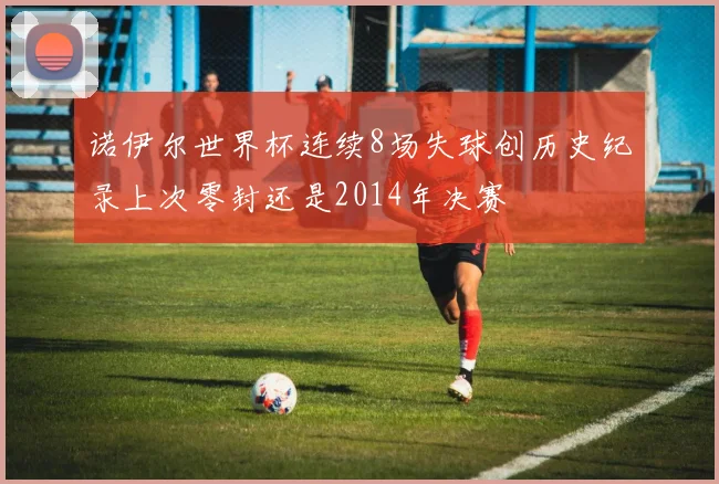 诺伊尔世界杯连续8场失球创历史纪录上次零封还是2014年决赛