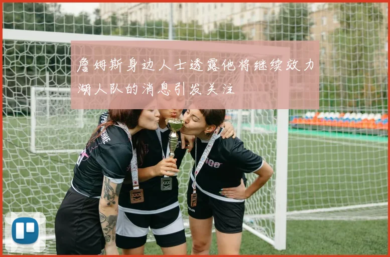 詹姆斯身边人士透露他将继续效力湖人队的消息引发关注