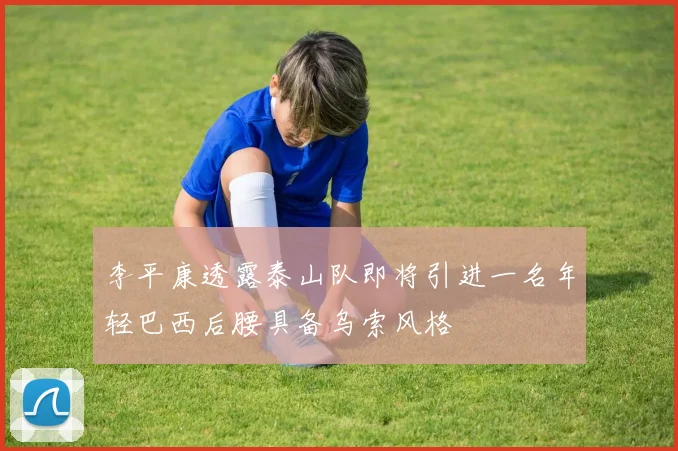 李平康透露泰山队即将引进一名年轻巴西后腰具备乌索风格