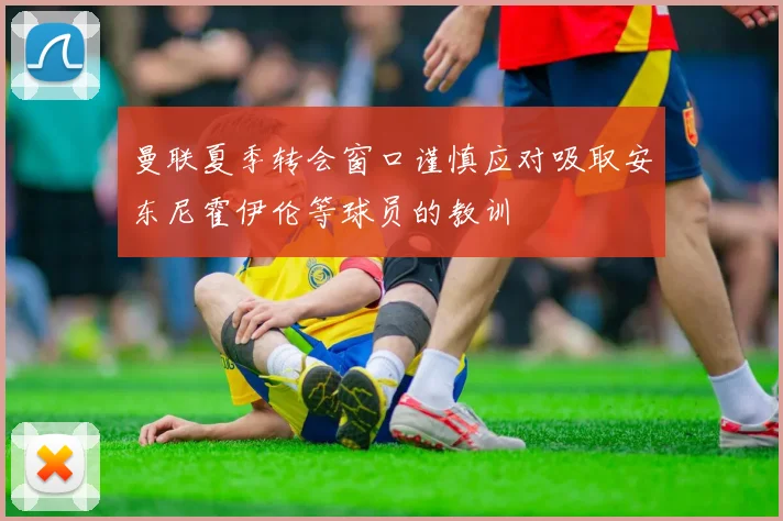 曼联夏季转会窗口谨慎应对吸取安东尼霍伊伦等球员的教训