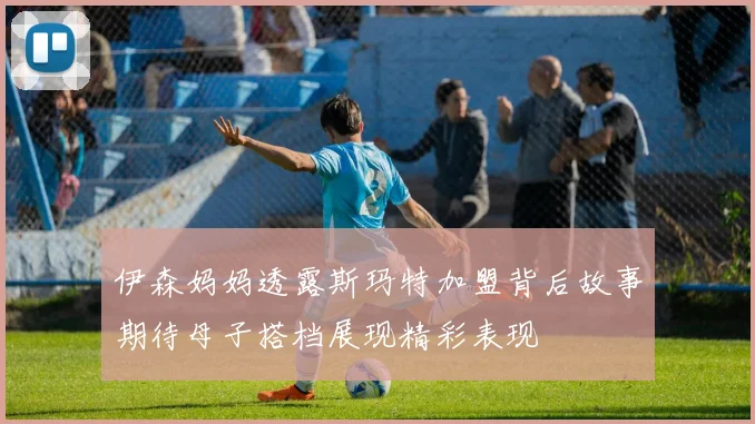 伊森妈妈透露斯玛特加盟背后故事期待母子搭档展现精彩表现
