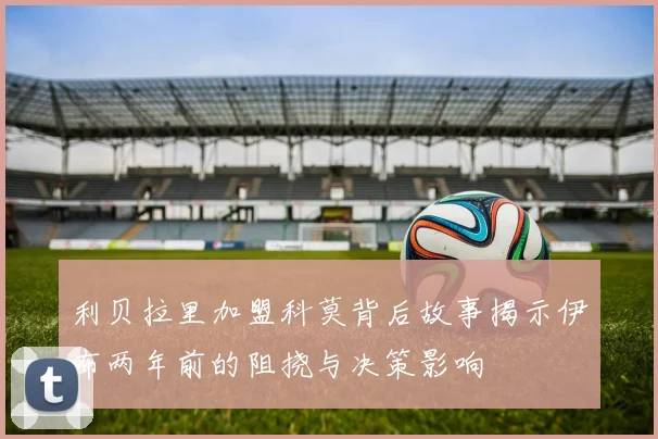 利贝拉里加盟科莫背后故事揭示伊布两年前的阻挠与决策影响