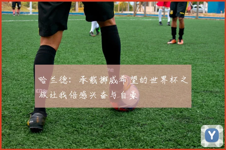 哈兰德：承载挪威希望的世界杯之旅让我倍感兴奋与自豪