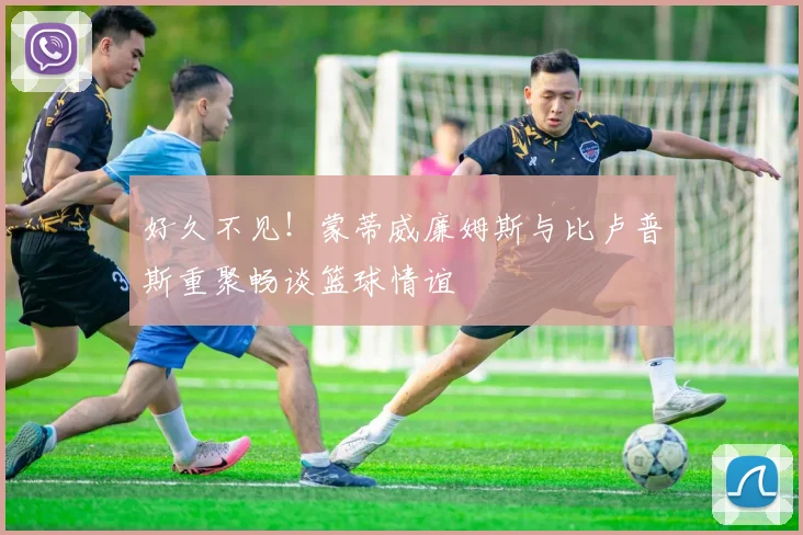 好久不见！蒙蒂威廉姆斯与比卢普斯重聚畅谈篮球情谊