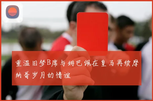 重温旧梦B席与姆巴佩在皇马再续摩纳哥岁月的情谊