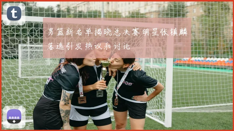 男篮新名单揭晓总决赛明星张镇麟落选引发热议和讨论